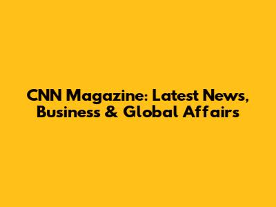 CNN Magazine: Latest News, Business & Global Affairs