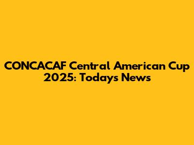 CONCACAF Central American Cup 2025: Today's News