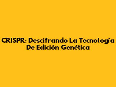 CRISPR: Descifrando La Tecnología De Edición Genética