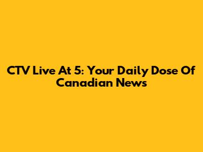 CTV Live At 5: Your Daily Dose Of Canadian News