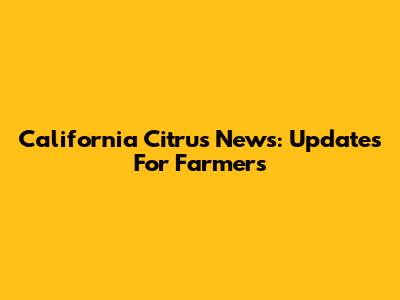 California Citrus News: Updates For Farmers