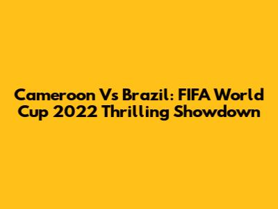 Cameroon Vs Brazil: FIFA World Cup 2022 Thrilling Showdown