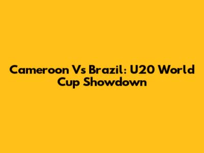 Cameroon Vs Brazil: U20 World Cup Showdown