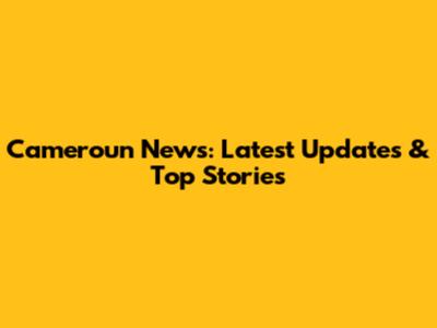 Cameroun News: Latest Updates & Top Stories