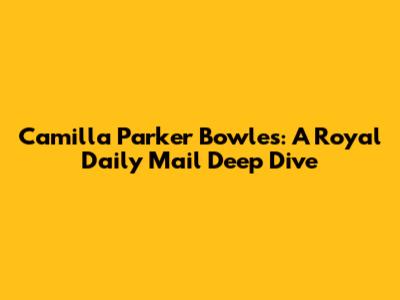 Camilla Parker Bowles: A Royal Daily Mail Deep Dive
