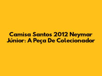 Camisa Santos 2012 Neymar Júnior: A Peça De Colecionador