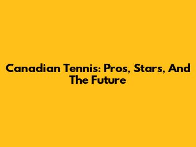 Canadian Tennis: Pros, Stars, And The Future