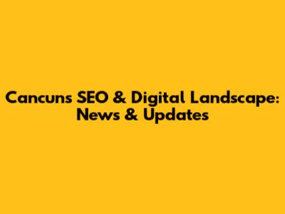 Cancun's SEO & Digital Landscape: News & Updates