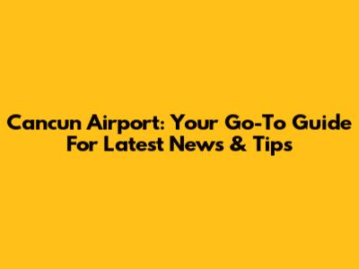 Cancun Airport: Your Go-To Guide For Latest News & Tips