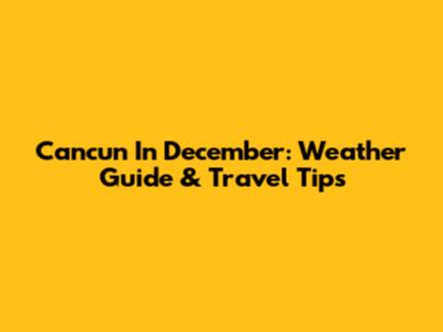 Cancun In December: Weather Guide & Travel Tips