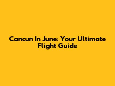 Cancun In June: Your Ultimate Flight Guide