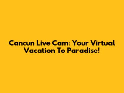 Cancun Live Cam: Your Virtual Vacation To Paradise!
