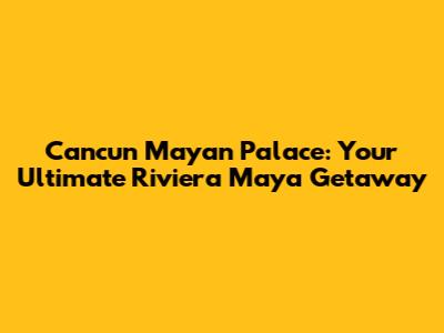 Cancun Mayan Palace: Your Ultimate Riviera Maya Getaway