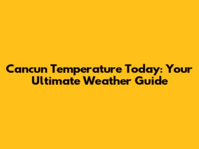 Cancun Temperature Today: Your Ultimate Weather Guide
