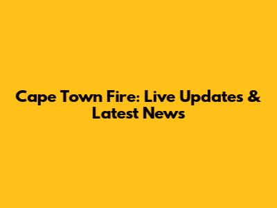 Cape Town Fire: Live Updates & Latest News