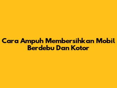Cara Ampuh Membersihkan Mobil Berdebu Dan Kotor