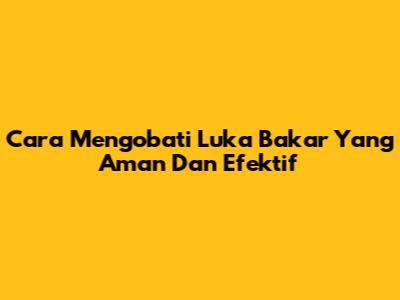 Cara Mengobati Luka Bakar Yang Aman Dan Efektif