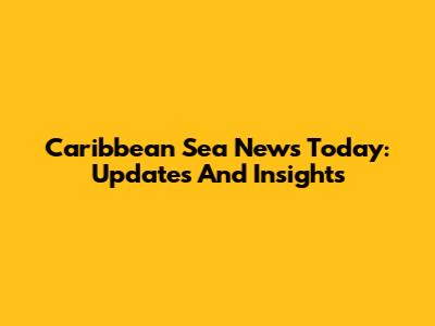 Caribbean Sea News Today: Updates And Insights