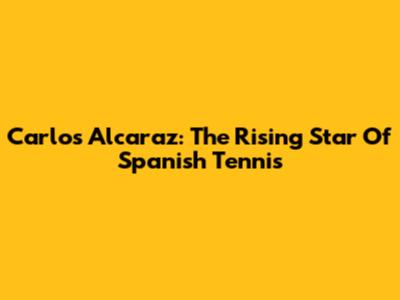 Carlos Alcaraz: The Rising Star Of Spanish Tennis