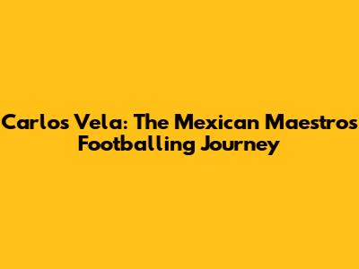 Carlos Vela: The Mexican Maestro's Footballing Journey