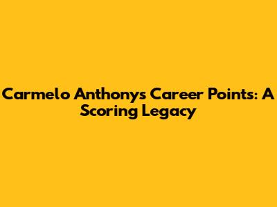 Carmelo Anthony's Career Points: A Scoring Legacy