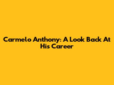 Carmelo Anthony: A Look Back At His Career