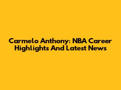 Carmelo Anthony: NBA Career Highlights And Latest News