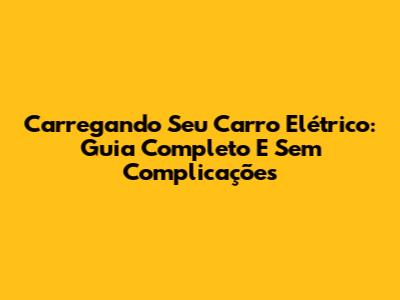 Carregando Seu Carro Elétrico: Guia Completo E Sem Complicações