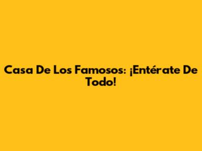 Casa De Los Famosos: ¡Entérate De Todo!