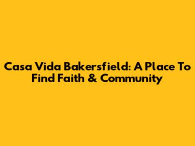 Casa Vida Bakersfield: A Place To Find Faith & Community