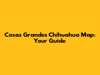Casas Grandes Chihuahua Map: Your Guide