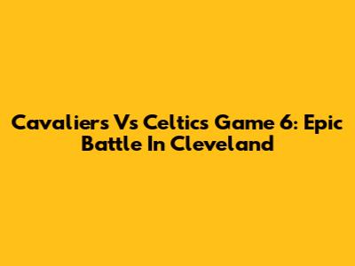 Cavaliers Vs Celtics Game 6: Epic Battle In Cleveland