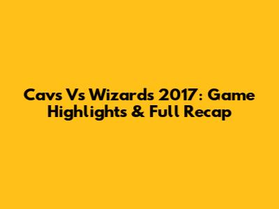 Cavs Vs Wizards 2017: Game Highlights & Full Recap