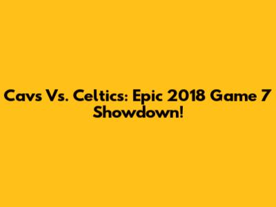 Cavs Vs. Celtics: Epic 2018 Game 7 Showdown!