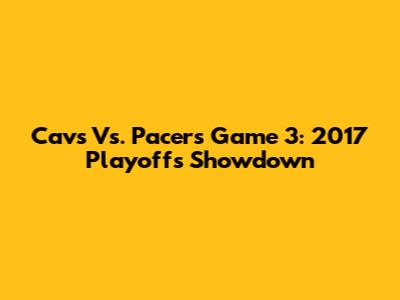 Cavs Vs. Pacers Game 3: 2017 Playoffs Showdown
