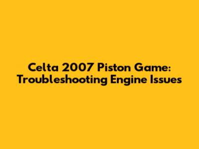 Celta 2007 Piston Game: Troubleshooting Engine Issues