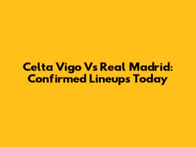 Celta Vigo Vs Real Madrid: Confirmed Lineups Today