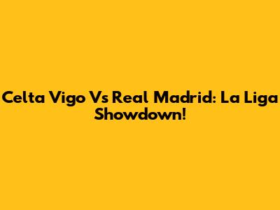 Celta Vigo Vs Real Madrid: La Liga Showdown!