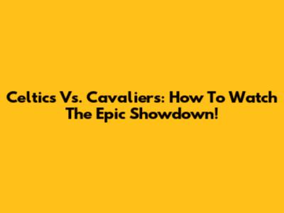 Celtics Vs. Cavaliers: How To Watch The Epic Showdown!