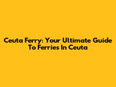 Ceuta Ferry: Your Ultimate Guide To Ferries In Ceuta