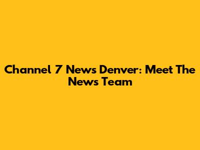 Channel 7 News Denver: Meet The News Team