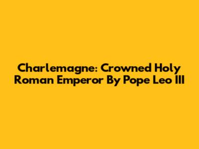 Charlemagne: Crowned Holy Roman Emperor By Pope Leo III