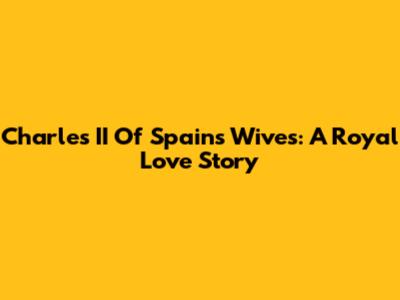 Charles II Of Spain's Wives: A Royal Love Story