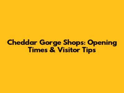 Cheddar Gorge Shops: Opening Times & Visitor Tips