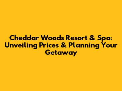 Cheddar Woods Resort & Spa: Unveiling Prices & Planning Your Getaway