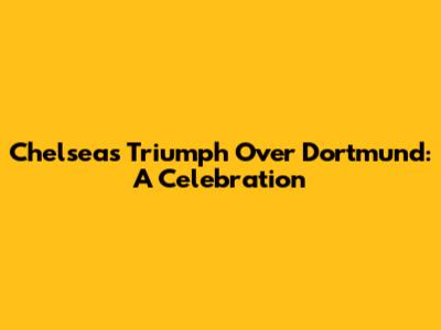 Chelsea's Triumph Over Dortmund: A Celebration