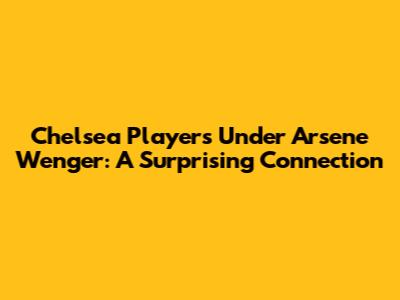 Chelsea Players Under Arsene Wenger: A Surprising Connection