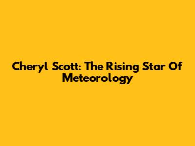 Cheryl Scott: The Rising Star Of Meteorology