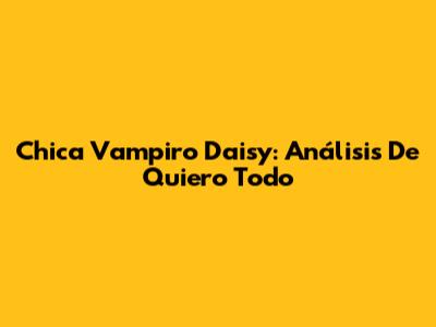 Chica Vampiro Daisy: Análisis De 'Quiero Todo'