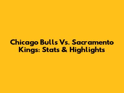 Chicago Bulls Vs. Sacramento Kings: Stats & Highlights